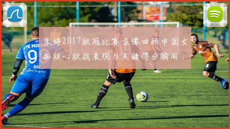 朱婷2017欧冠比赛录像回顾中国女排核心欧战表现与关键得分瞬间