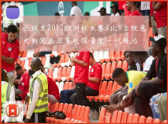 西班牙2012欧洲杯决赛4比0击败意大利完成卫冕巩固黄金一代统治