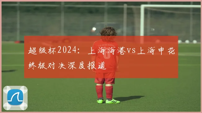 超级杯2024：上海海港vs上海申花终极对决深度报道