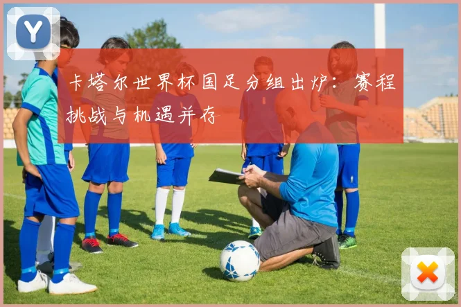 卡塔尔世界杯国足分组出炉：赛程挑战与机遇并存