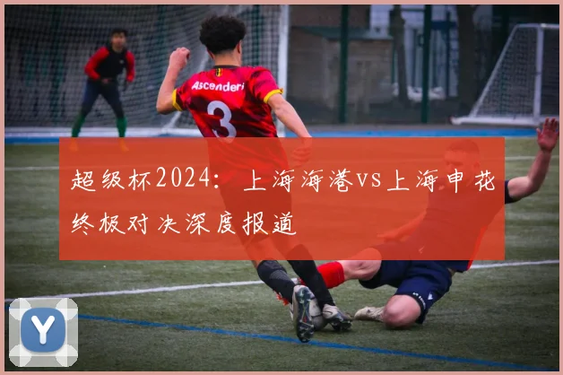 超级杯2024：上海海港vs上海申花终极对决深度报道