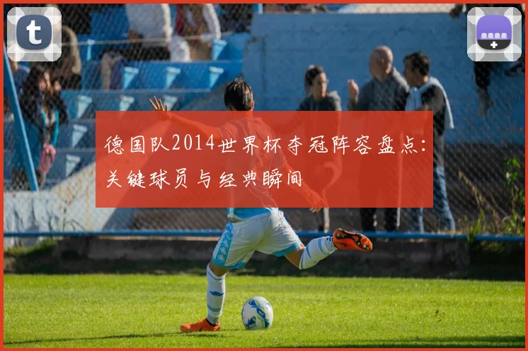 德国队2014世界杯夺冠阵容盘点:关键球员与经典瞬间