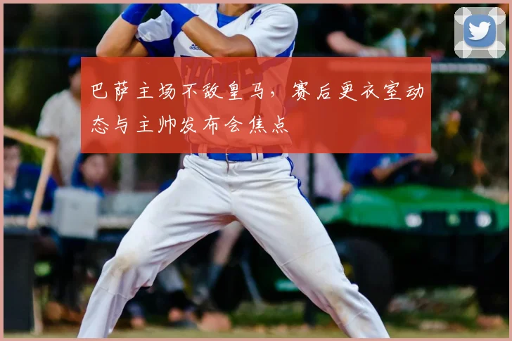 巴萨主场不敌皇马，赛后更衣室动态与主帅发布会焦点