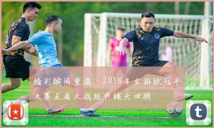 精彩瞬间重温：2018年女排欧冠半决赛五局大战经典镜头回顾