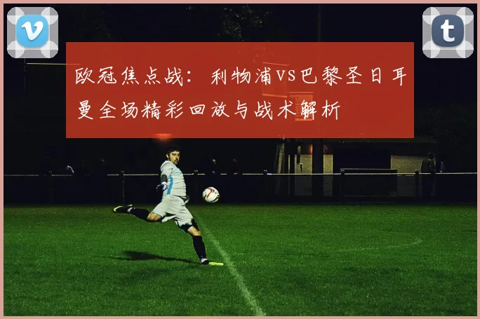 欧冠焦点战：利物浦vs巴黎圣日耳曼全场精彩回放与战术解析