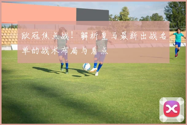 欧冠焦点战！解析皇马最新出战名单的战术布局与看点