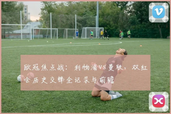 欧冠焦点战：利物浦vs曼联，双红会历史交锋全记录与前瞻