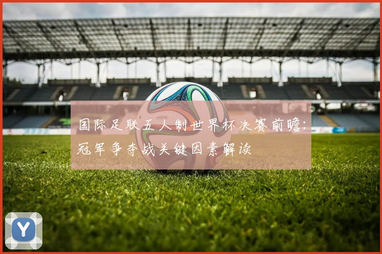 国际足联五人制世界杯决赛前瞻：冠军争夺战关键因素解读