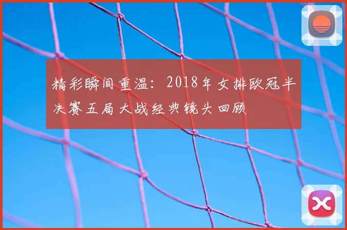 精彩瞬间重温：2018年女排欧冠半决赛五局大战经典镜头回顾