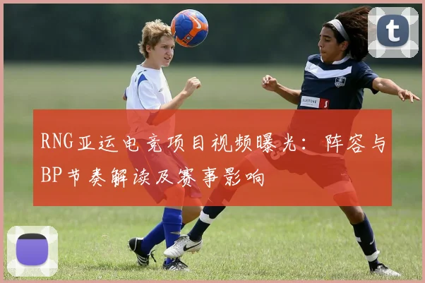 RNG亚运电竞项目视频曝光:阵容与BP节奏解读及赛事影响