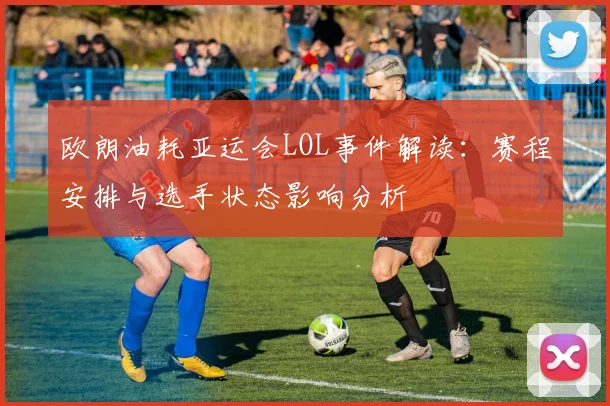 欧朗油耗亚运会LOL事件解读：赛程安排与选手状态影响分析