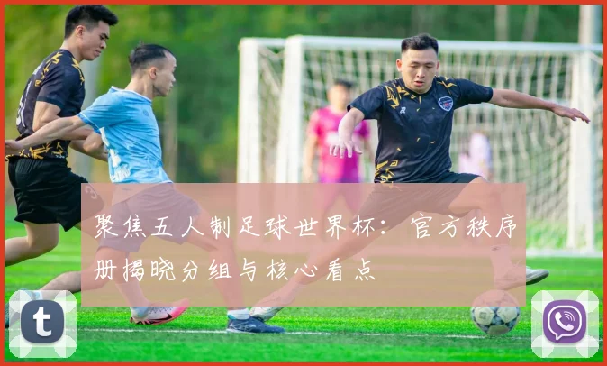 聚焦五人制足球世界杯：官方秩序册揭晓分组与核心看点