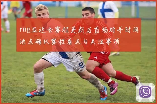 rng亚运会赛程更新后首场对手时间地点确认赛程看点与关注事项