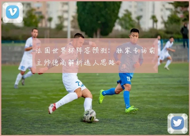 法国世界杯阵容预测：独家专访前主帅德尚解析选人思路