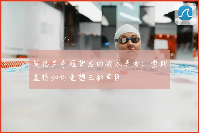 英格兰夺冠背后的战术革命:索斯盖特如何重塑三狮军团