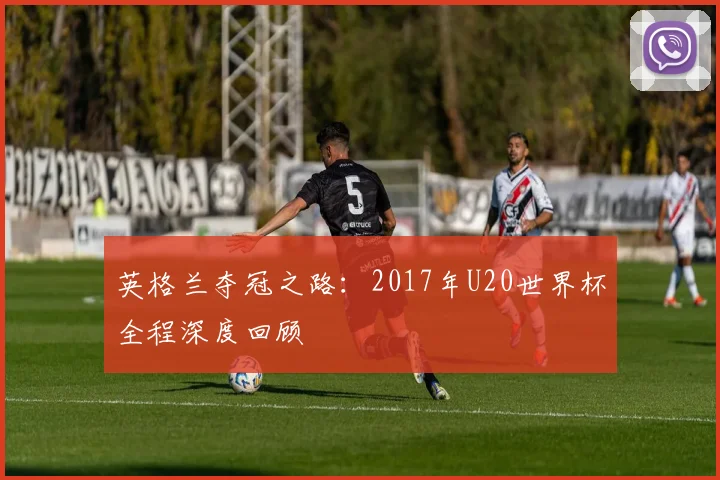 英格兰夺冠之路:2017年U20世界杯全程深度回顾