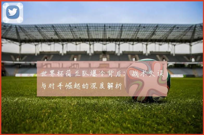 世界杯荷兰队爆冷背后:战术失误与对手崛起的深度解析