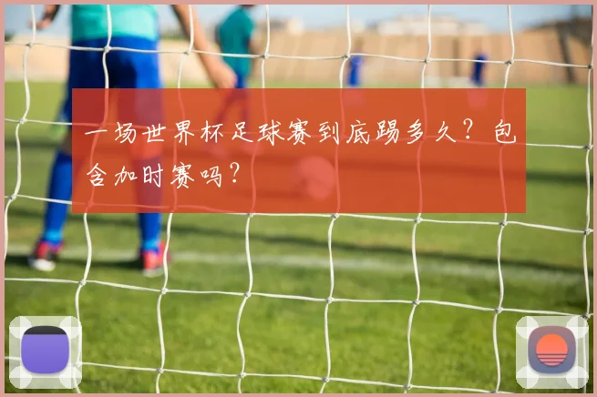 一场世界杯足球赛到底踢多久？包含加时赛吗？
