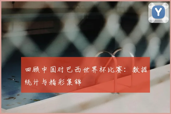 回顾中国对巴西世界杯比赛：数据统计与精彩集锦