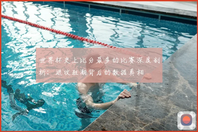 世界杯史上比分最多的比赛深度剖析:进攻狂潮背后的数据真相