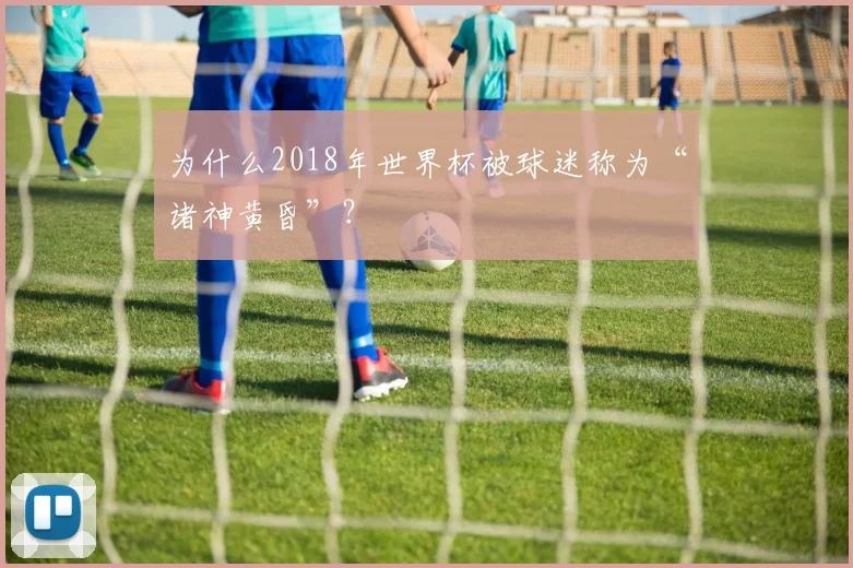 为什么2018年世界杯被球迷称为“诸神黄昏”?