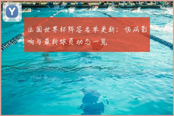 法国世界杯阵容名单更新：伤病影响与最新球员动态一览