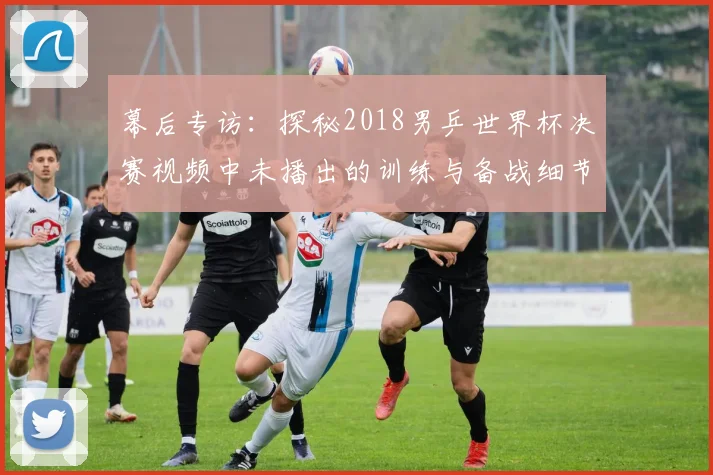 幕后专访:探秘2018男乒世界杯决赛视频中未播出的训练与备战细节