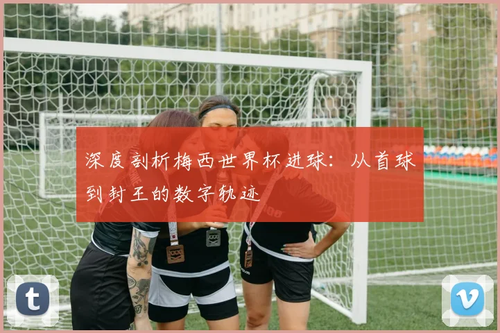 深度剖析梅西世界杯进球：从首球到封王的数字轨迹