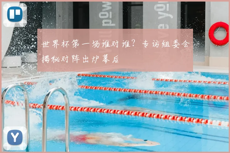 世界杯第一场谁对谁?专访组委会揭秘对阵出炉幕后