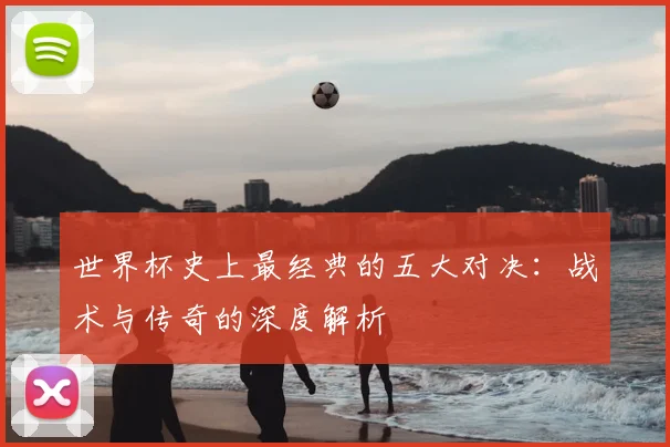 世界杯史上最经典的五大对决：战术与传奇的深度解析