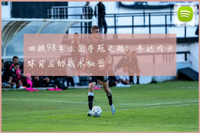 回顾98年法国夺冠之路：齐达内头球背后的战术秘密