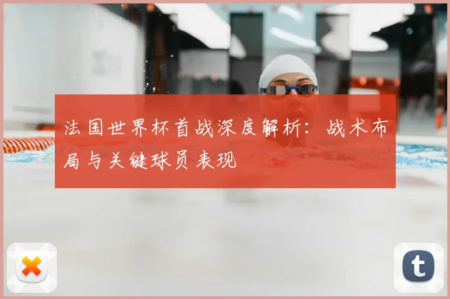 法国世界杯首战深度解析：战术布局与关键球员表现