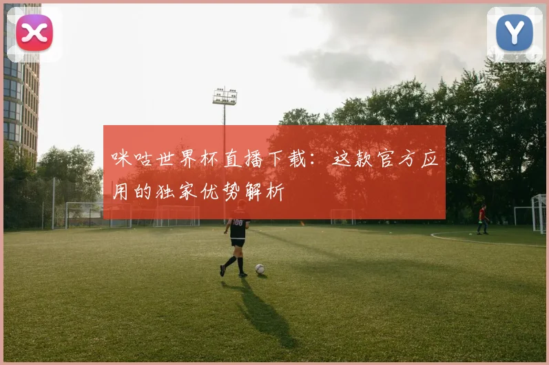 咪咕世界杯直播下载：这款官方应用的独家优势解析