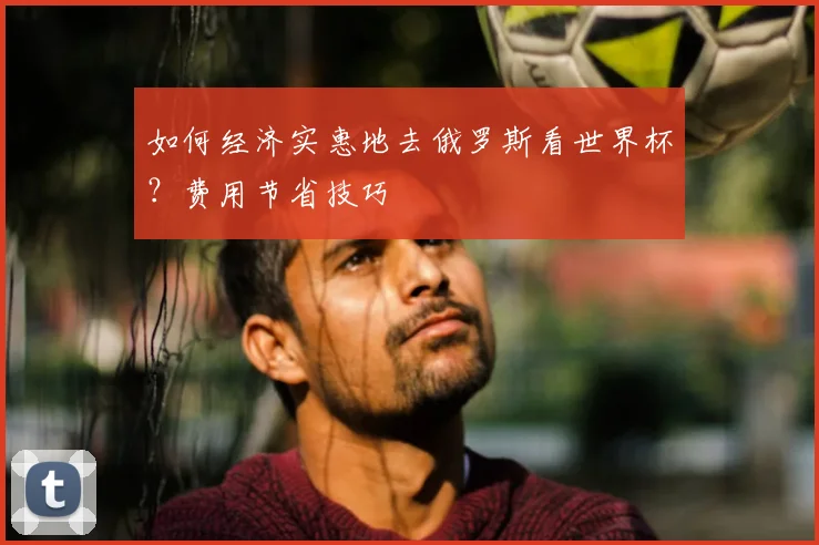 如何经济实惠地去俄罗斯看世界杯?费用节省技巧