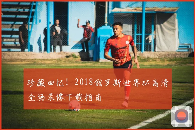 珍藏回忆!2018俄罗斯世界杯高清全场录像下载指南