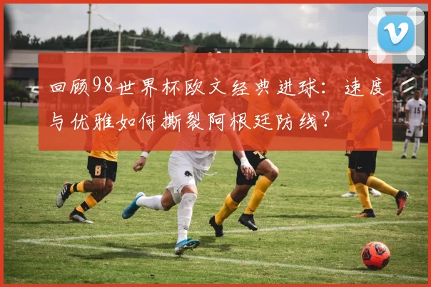 回顾98世界杯欧文经典进球：速度与优雅如何撕裂阿根廷防线？