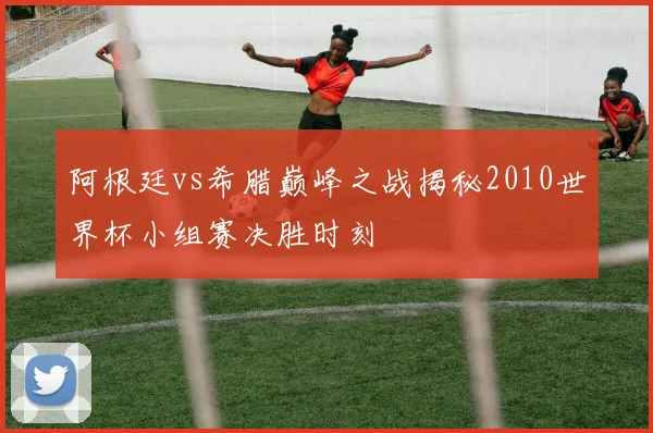 阿根廷vs希腊巅峰之战揭秘2010世界杯小组赛决胜时刻
